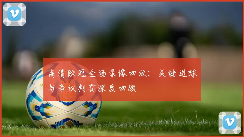 高清欧冠全场录像回放：关键进球与争议判罚深度回顾