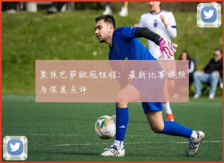 聚焦巴萨欧冠征程：最新比赛视频与深度点评