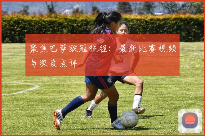 聚焦巴萨欧冠征程：最新比赛视频与深度点评