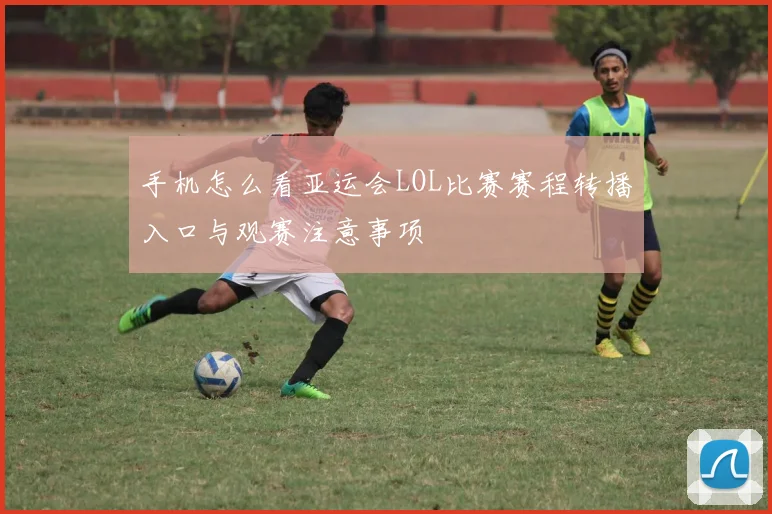 手机怎么看亚运会LOL比赛赛程转播入口与观赛注意事项